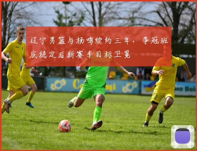 辽宁男篮与杨鸣续约三年，争冠班底稳定后新赛季目标卫冕