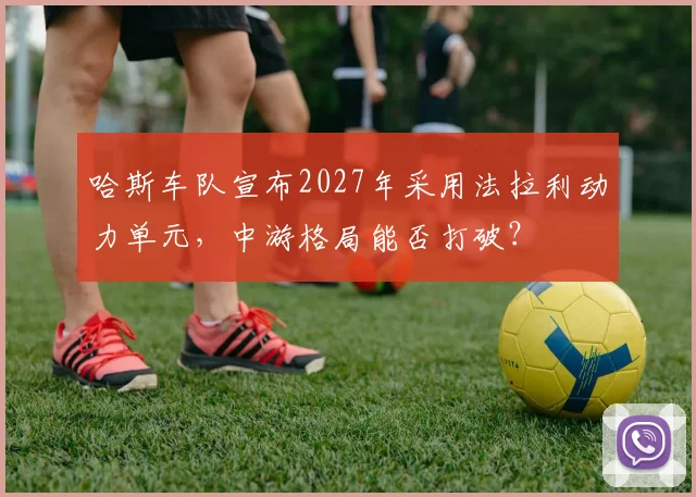 哈斯车队宣布2027年采用法拉利动力单元，中游格局能否打破？